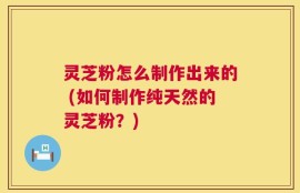 灵芝粉怎么制作出来的 (如何制作纯天然的灵芝粉？)