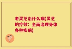 老灵芝治什么病(灵芝的疗效：全面治理身体各种疾病)