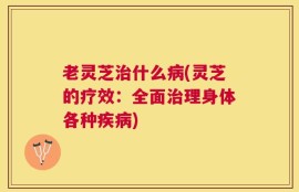 老灵芝治什么病(灵芝的疗效：全面治理身体各种疾病)