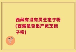 西藏有没有灵芝孢子粉(西藏是否出产灵芝孢子粉)