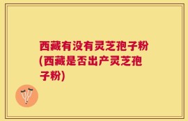 西藏有没有灵芝孢子粉(西藏是否出产灵芝孢子粉)