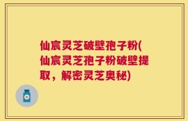 仙宸灵芝破壁孢子粉(仙宸灵芝孢子粉破壁提取，解密灵芝奥秘)