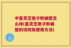中富灵芝孢子粉破壁怎么样(富灵芝孢子粉破壁的功效及使用方法)