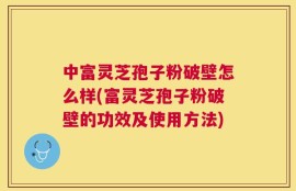 中富灵芝孢子粉破壁怎么样(富灵芝孢子粉破壁的功效及使用方法)