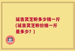延吉灵芝粉多少钱一斤(延吉灵芝粉价格一斤是多少？)