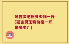 延吉灵芝粉多少钱一斤(延吉灵芝粉价格一斤是多少？)
