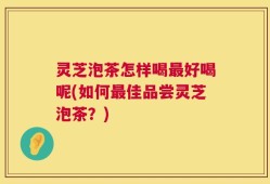 灵芝泡茶怎样喝最好喝呢(如何最佳品尝灵芝泡茶？)