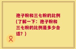 孢子粉和三七粉的比例(了解一下：孢子粉和三七粉的比例是多少合适？)