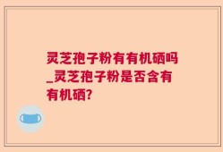 灵芝孢子粉有有机硒吗_灵芝孢子粉是否含有有机硒？