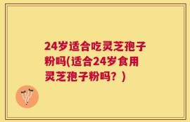 24岁适合吃灵芝孢子粉吗(适合24岁食用灵芝孢子粉吗？)