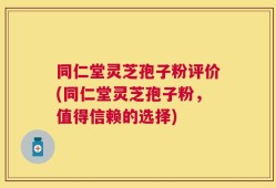 同仁堂灵芝孢子粉评价(同仁堂灵芝孢子粉，值得信赖的选择)