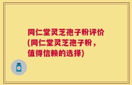 同仁堂灵芝孢子粉评价(同仁堂灵芝孢子粉，值得信赖的选择)