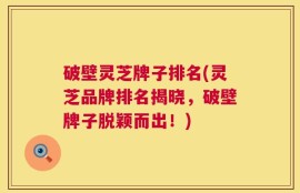 破壁灵芝牌子排名(灵芝品牌排名揭晓，破壁牌子脱颖而出！)