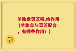 羊胎盘灵芝粉,啥作用 (羊胎盘与灵芝配合，有哪些作用？)
