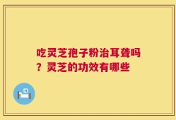 吃灵芝孢子粉治耳聋吗？灵芝的功效有哪些
