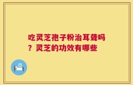 吃灵芝孢子粉治耳聋吗？灵芝的功效有哪些