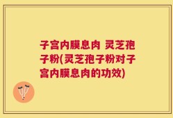 子宫内膜息肉 灵芝孢子粉(灵芝孢子粉对子宫内膜息肉的功效)