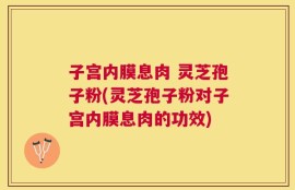 子宫内膜息肉 灵芝孢子粉(灵芝孢子粉对子宫内膜息肉的功效)