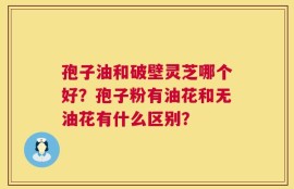 孢子油和破壁灵芝哪个好？孢子粉有油花和无油花有什么区别？