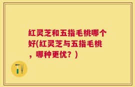 红灵芝和五指毛桃哪个好(红灵芝与五指毛桃，哪种更优？)