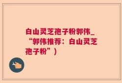 白山灵芝孢子粉郭伟_“郭伟推荐：白山灵芝孢子粉”)