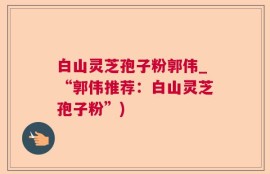 白山灵芝孢子粉郭伟_“郭伟推荐：白山灵芝孢子粉”)