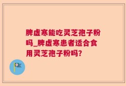 脾虚寒能吃灵芝孢子粉吗_脾虚寒患者适合食用灵芝孢子粉吗？