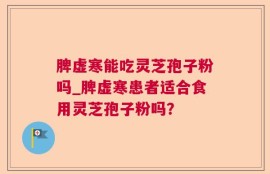 脾虚寒能吃灵芝孢子粉吗_脾虚寒患者适合食用灵芝孢子粉吗？