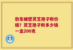 敖东破壁灵芝孢子粉价格？灵芝孢子粉多少钱一盒200克