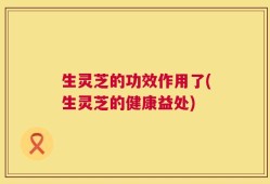 生灵芝的功效作用了(生灵芝的健康益处)