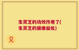生灵芝的功效作用了(生灵芝的健康益处)