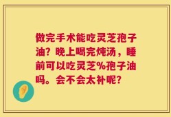 做完手术能吃灵芝孢子油？晚上喝完炖汤，睡前可以吃灵芝%孢子油吗。会不会太补呢？