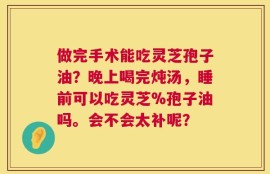 做完手术能吃灵芝孢子油？晚上喝完炖汤，睡前可以吃灵芝%孢子油吗。会不会太补呢？