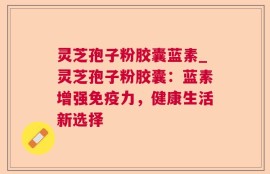 灵芝孢子粉胶囊蓝素_灵芝孢子粉胶囊：蓝素增强免疫力，健康生活新选择