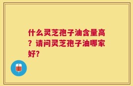 什么灵芝孢子油含量高？请问灵芝孢子油哪家好？