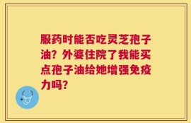 服药时能否吃灵芝孢子油？外婆住院了我能买点孢子油给她增强免疫力吗？