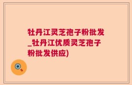 牡丹江灵芝孢子粉批发_牡丹江优质灵芝孢子粉批发供应)
