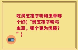 吃灵芝孢子粉和虫草哪个好(“灵芝孢子粉与虫草，哪个更为优质？”)