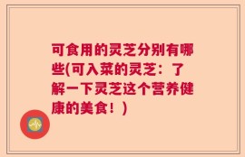 可食用的灵芝分别有哪些(可入菜的灵芝：了解一下灵芝这个营养健康的美食！)
