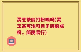 灵芝茶能打粉喝吗(灵芝茶可泡可用于研磨成粉，简便易行)