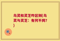 乌灵和灵芝咋区别(乌灵与灵芝：有何不同？)