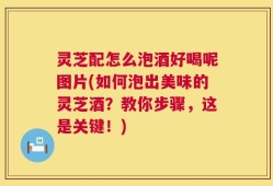灵芝配怎么泡酒好喝呢图片(如何泡出美味的灵芝酒？教你步骤，这是关键！)