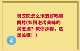 灵芝配怎么泡酒好喝呢图片(如何泡出美味的灵芝酒？教你步骤，这是关键！)