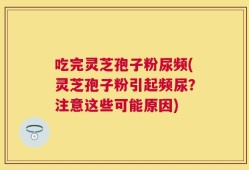 吃完灵芝孢子粉尿频(灵芝孢子粉引起频尿？注意这些可能原因)