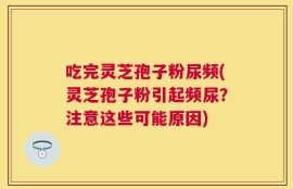吃完灵芝孢子粉尿频(灵芝孢子粉引起频尿？注意这些可能原因)