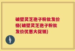 破壁灵芝孢子粉批发价格(破壁灵芝孢子粉批发价优惠大促销)