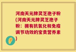 河南天元牌灵芝孢子粉(河南天元牌灵芝孢子粉：拥有抗氧化和免疫调节功效的宝贵营养素)