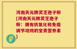 河南天元牌灵芝孢子粉(河南天元牌灵芝孢子粉：拥有抗氧化和免疫调节功效的宝贵营养素)