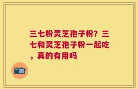 三七粉灵芝孢子粉？三七和灵芝孢子粉一起吃，真的有用吗
