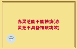 赤灵芝能不能祛痰(赤灵芝不具备祛痰功效)